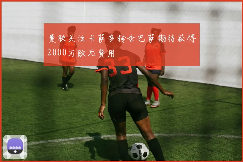 曼联关注卡萨多转会巴萨期待获得2000万欧元费用