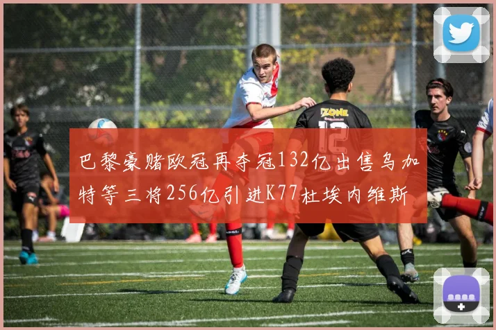巴黎豪赌欧冠再夺冠132亿出售乌加特等三将256亿引进K77杜埃内维斯等五名新援
