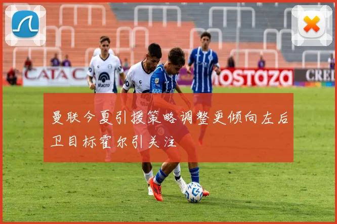 曼联今夏引援策略调整更倾向左后卫目标霍尔引关注
