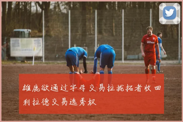 雄鹿欲通过字母交易拉拢拓者收回利拉德交易选秀权