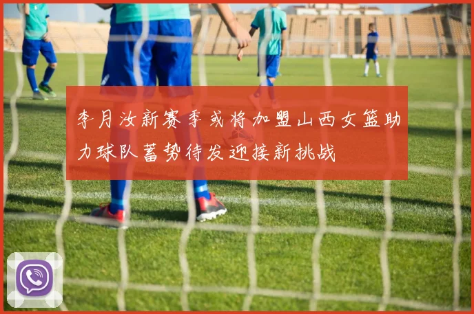 李月汝新赛季或将加盟山西女篮助力球队蓄势待发迎接新挑战