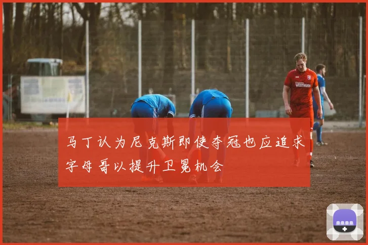马丁认为尼克斯即使夺冠也应追求字母哥以提升卫冕机会