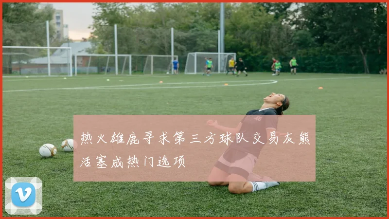 热火雄鹿寻求第三方球队交易灰熊活塞成热门选项