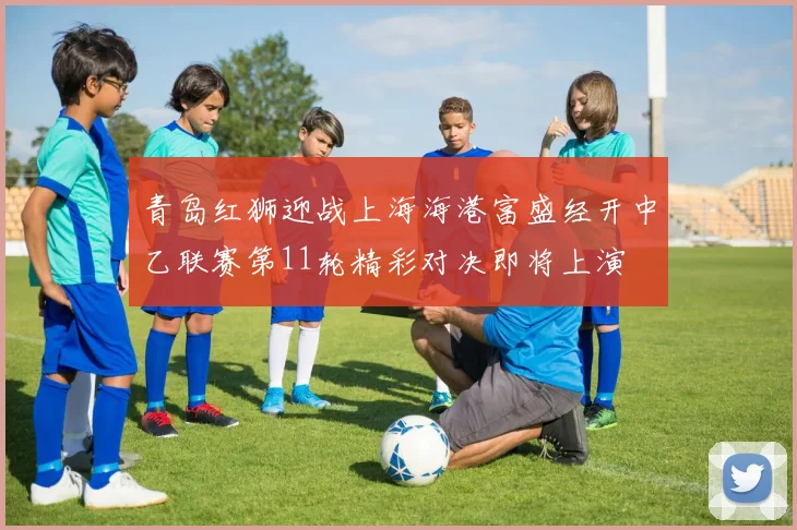 青岛红狮迎战上海海港富盛经开中乙联赛第11轮精彩对决即将上演