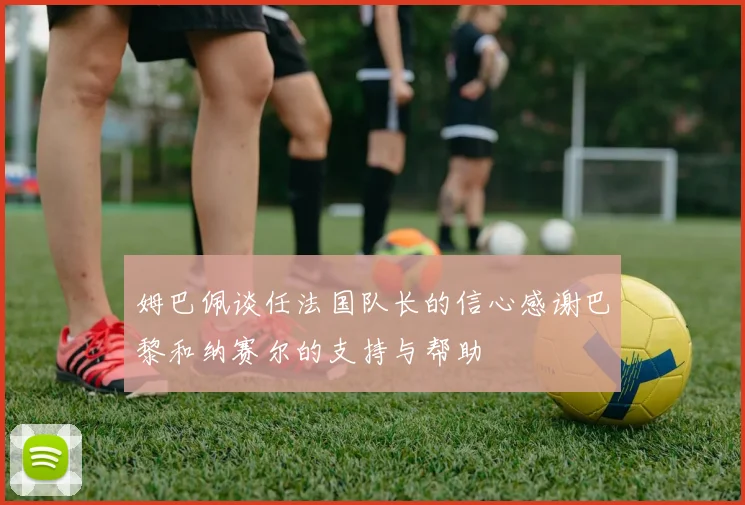 姆巴佩谈任法国队长的信心感谢巴黎和纳赛尔的支持与帮助