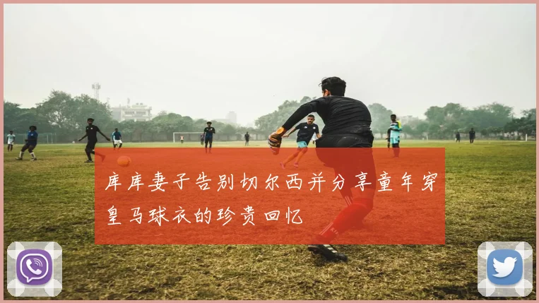 库库妻子告别切尔西并分享童年穿皇马球衣的珍贵回忆