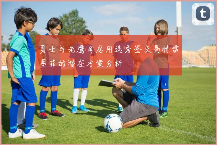 勇士与老鹰考虑用选秀签交易特雷墨菲的潜在方案分析