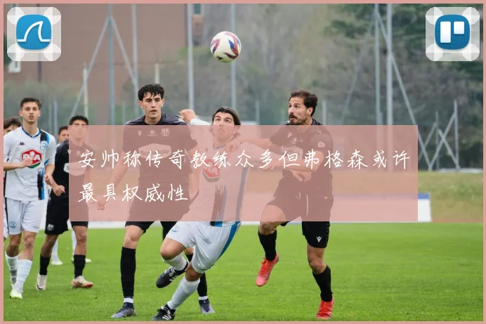 安帅称传奇教练众多但弗格森或许最具权威性