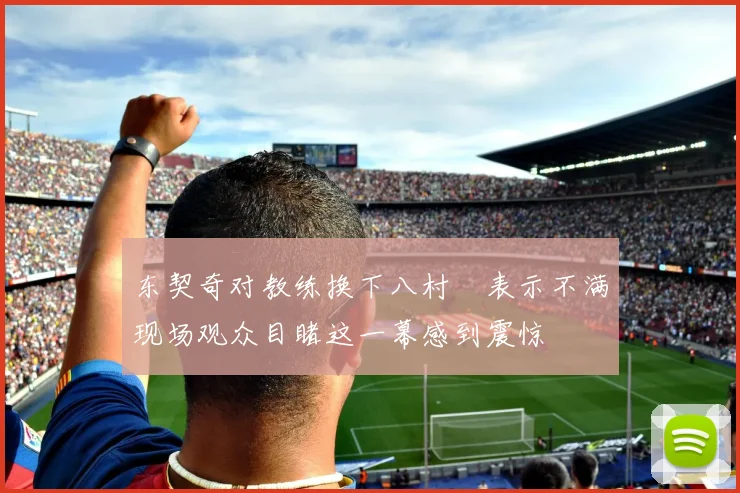 东契奇对教练换下八村塁表示不满现场观众目睹这一幕感到震惊